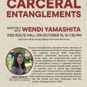 Carceral Entanglements Book Talk with author Wendi Yamashita Where: 2125 Rolfe Hall  When: Tuesday, October 15, 12-1:30 pm  Light lunch will be served. Seating is first come first served. Carceral Entanglements: Gendered Public Memories of Japanese American World War II Incarceration argues that Japanese American WWII incarceration narratives substantiate discourses of gender, sexual, racial, and carceral/colonial power yet contain possibilities for disruption. Understanding the contradictory location of Japanese American identity and community through public memory is an important part of ethical and meaningful solidarity work. This talk will focus on the first chapter of the book to examine how antiblackness operates within Japanese American memorial practices and how that has shifted and been challenged after the murder of George Floyd in 2020.