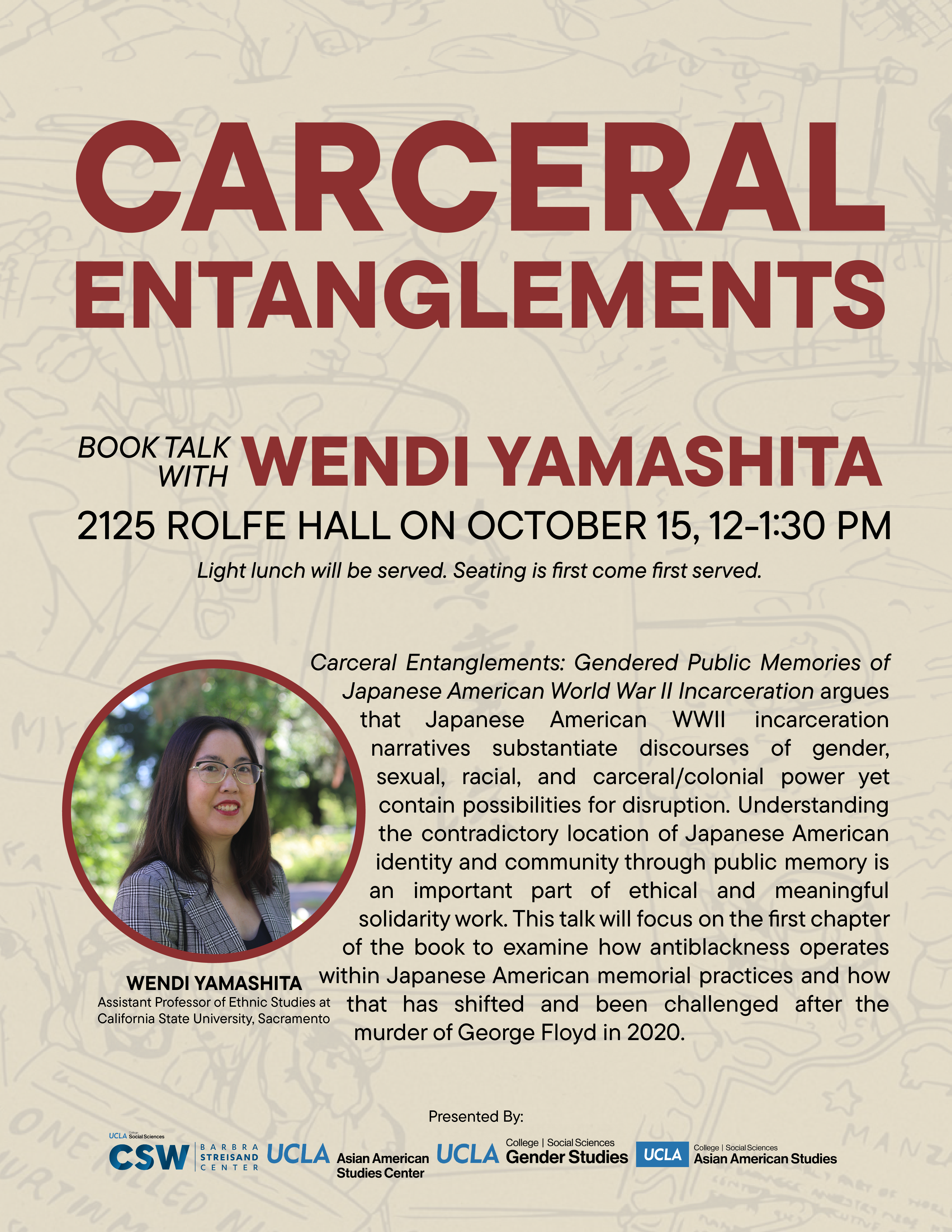 Carceral Entanglements Book Talk with author Wendi Yamashita Where: 2125 Rolfe Hall  When: Tuesday, October 15, 12-1:30 pm  Light lunch will be served. Seating is first come first served. Carceral Entanglements: Gendered Public Memories of Japanese American World War II Incarceration argues that Japanese American WWII incarceration narratives substantiate discourses of gender, sexual, racial, and carceral/colonial power yet contain possibilities for disruption. Understanding the contradictory location of Japanese American identity and community through public memory is an important part of ethical and meaningful solidarity work. This talk will focus on the first chapter of the book to examine how antiblackness operates within Japanese American memorial practices and how that has shifted and been challenged after the murder of George Floyd in 2020.