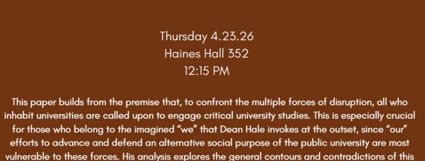 Flier text reads: CULTURE, POWER, SOCIAL CHANGE PRESENTS... Charlie Hale, Dean of Social Sciences, UC Santa Barbara Our Universities on the Brink: The Institution and the Commons Thursday 4.23.26 Haines Hall 352 12:15 PM This paper builds from the premise that, to confront the multiple forces of disruption, all who inhabit universities are called upon to engage critical university studies. This is especially crucial for those who belong to the imagined "we" that Dean Hale invokes at the outset, since "our" efforts to advance and defend an alternative social purpose of the public university are most vulnerable to these forces. His analysis explores the general contours and contradictions of this work, and more specifically, what happens when the efforts are supported by the dean's office. Both the analysis, and his ideas for possible ways forward, rest on a distinction between the institution and the commons. This notion of the commons offers a means to fortify our defenses and inspire a collective sense of purpose as we engage in a necessary, and hopefully short-lived, strategic retreat. Charlie Hale is the author of Resistance and Contradiction: Miskitu Indians and the Nicaraguan State, 1894-1987 (1994); and "Más que un indio..." Racial Ambivalence and Neoliberal Multiculturalism in Guatemala (2006); editor of Engaging Contradictions: Theory, Politics and Methods of Activist Scholarship (2008); co-editor (with Lynn Stephen) of Otros Saberes: Collaborative Research with Black and Indigenous Peoples in Latin America (2014); author of articles on activist scholarship, identity politics, racism, land rights and territorial autonomy, resistance to neoliberalism among Indigenous and Afro-descendant peoples of Latin America. Director of LLILAS Benson Latin American Studies and Collections (UT Austin, 2009-16) and President of the Latin American Studies Association (2006-7).