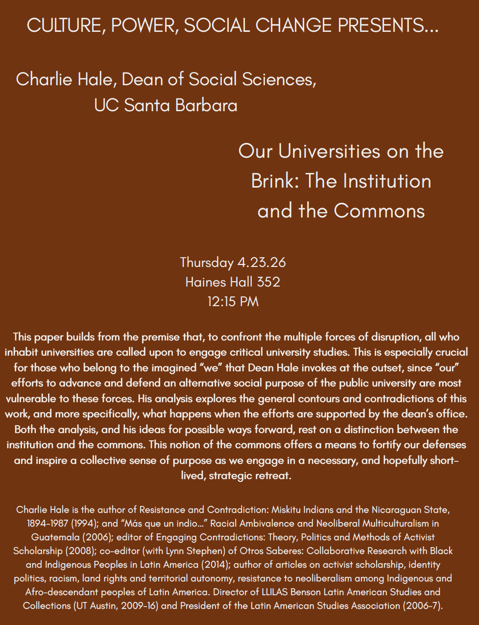Flier text reads: CULTURE, POWER, SOCIAL CHANGE PRESENTS... Charlie Hale, Dean of Social Sciences, UC Santa Barbara Our Universities on the Brink: The Institution and the Commons Thursday 4.23.26 Haines Hall 352 12:15 PM This paper builds from the premise that, to confront the multiple forces of disruption, all who inhabit universities are called upon to engage critical university studies. This is especially crucial for those who belong to the imagined "we" that Dean Hale invokes at the outset, since "our" efforts to advance and defend an alternative social purpose of the public university are most vulnerable to these forces. His analysis explores the general contours and contradictions of this work, and more specifically, what happens when the efforts are supported by the dean's office. Both the analysis, and his ideas for possible ways forward, rest on a distinction between the institution and the commons. This notion of the commons offers a means to fortify our defenses and inspire a collective sense of purpose as we engage in a necessary, and hopefully short-lived, strategic retreat. Charlie Hale is the author of Resistance and Contradiction: Miskitu Indians and the Nicaraguan State, 1894-1987 (1994); and "Más que un indio..." Racial Ambivalence and Neoliberal Multiculturalism in Guatemala (2006); editor of Engaging Contradictions: Theory, Politics and Methods of Activist Scholarship (2008); co-editor (with Lynn Stephen) of Otros Saberes: Collaborative Research with Black and Indigenous Peoples in Latin America (2014); author of articles on activist scholarship, identity politics, racism, land rights and territorial autonomy, resistance to neoliberalism among Indigenous and Afro-descendant peoples of Latin America. Director of LLILAS Benson Latin American Studies and Collections (UT Austin, 2009-16) and President of the Latin American Studies Association (2006-7).