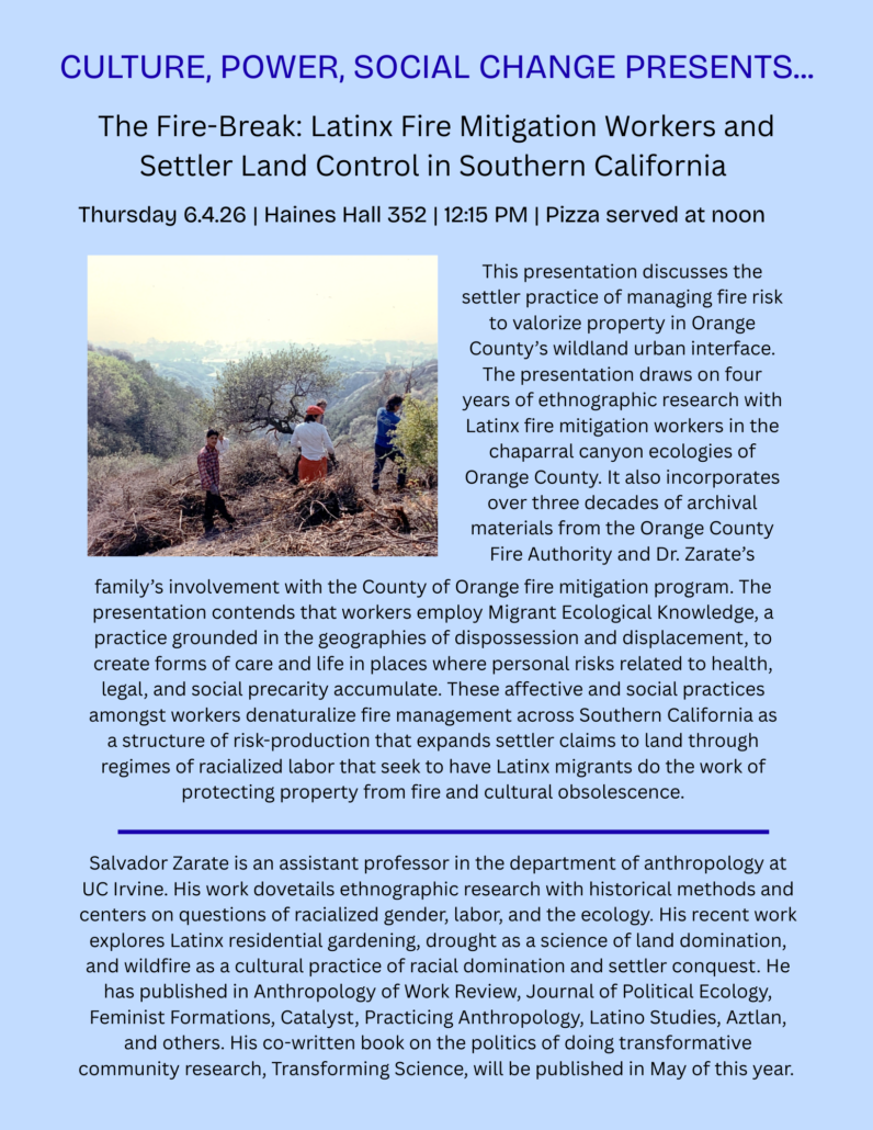 CULTURE, POWER, SOCIAL CHANGE PRESENTS...
The Fire-Break: Latinx Fire Mitigation Workers and Settler Land Control in Southern California
Thursday 6.4.26 | Haines Hall 352 | 12:15 PM | Pizza served at noon
This presentation discusses the settler practice of managing fire risk to valorize property in Orange
County's wildland urban interface.
The presentation draws on four years of ethnographic research with Latinx fire mitigation workers in the chaparral canyon ecologies of Orange County. It also incorporates over three decades of archival materials from the Orange County Fire Authority and Dr. Zarate's
family's involvement with the County of Orange fire mitigation program. The presentation contends that workers employ Migrant Ecological Knowledge, a practice grounded in the geographies of dispossession and displacement, to create forms of care and life in places where personal risks related to health, legal, and social precarity accumulate. These affective and social practices amongst workers denaturalize fire management across Southern California as a structure of risk-production that expands settler claims to land through regimes of racialized labor that seek to have Latinx migrants do the work of protecting property from fire and cultural obsolescence.
Salvador Zarate is an assistant professor in the department of anthropology at
UC Irvine. His work dovetails ethnographic research with historical methods and centers on questions of racialized gender, labor, and the ecology. His recent work explores Latinx residential gardening, drought as a science of land domination, and wildfire as a cultural practice of racial domination and settler conquest. He has published in Anthropology of Work Review, Journal of Political Ecology, Feminist Formations, Catalyst, Practicing Anthropology, Latino Studies, Aztlan, and others. His co-written book on the politics of doing transformative community research, Transforming Science, will be published in May of this year.