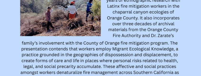CULTURE, POWER, SOCIAL CHANGE PRESENTS... The Fire-Break: Latinx Fire Mitigation Workers and Settler Land Control in Southern California Thursday 6.4.26 | Haines Hall 352 | 12:15 PM | Pizza served at noon This presentation discusses the settler practice of managing fire risk to valorize property in Orange County's wildland urban interface. The presentation draws on four years of ethnographic research with Latinx fire mitigation workers in the chaparral canyon ecologies of Orange County. It also incorporates over three decades of archival materials from the Orange County Fire Authority and Dr. Zarate's family's involvement with the County of Orange fire mitigation program. The presentation contends that workers employ Migrant Ecological Knowledge, a practice grounded in the geographies of dispossession and displacement, to create forms of care and life in places where personal risks related to health, legal, and social precarity accumulate. These affective and social practices amongst workers denaturalize fire management across Southern California as a structure of risk-production that expands settler claims to land through regimes of racialized labor that seek to have Latinx migrants do the work of protecting property from fire and cultural obsolescence. Salvador Zarate is an assistant professor in the department of anthropology at UC Irvine. His work dovetails ethnographic research with historical methods and centers on questions of racialized gender, labor, and the ecology. His recent work explores Latinx residential gardening, drought as a science of land domination, and wildfire as a cultural practice of racial domination and settler conquest. He has published in Anthropology of Work Review, Journal of Political Ecology, Feminist Formations, Catalyst, Practicing Anthropology, Latino Studies, Aztlan, and others. His co-written book on the politics of doing transformative community research, Transforming Science, will be published in May of this year.