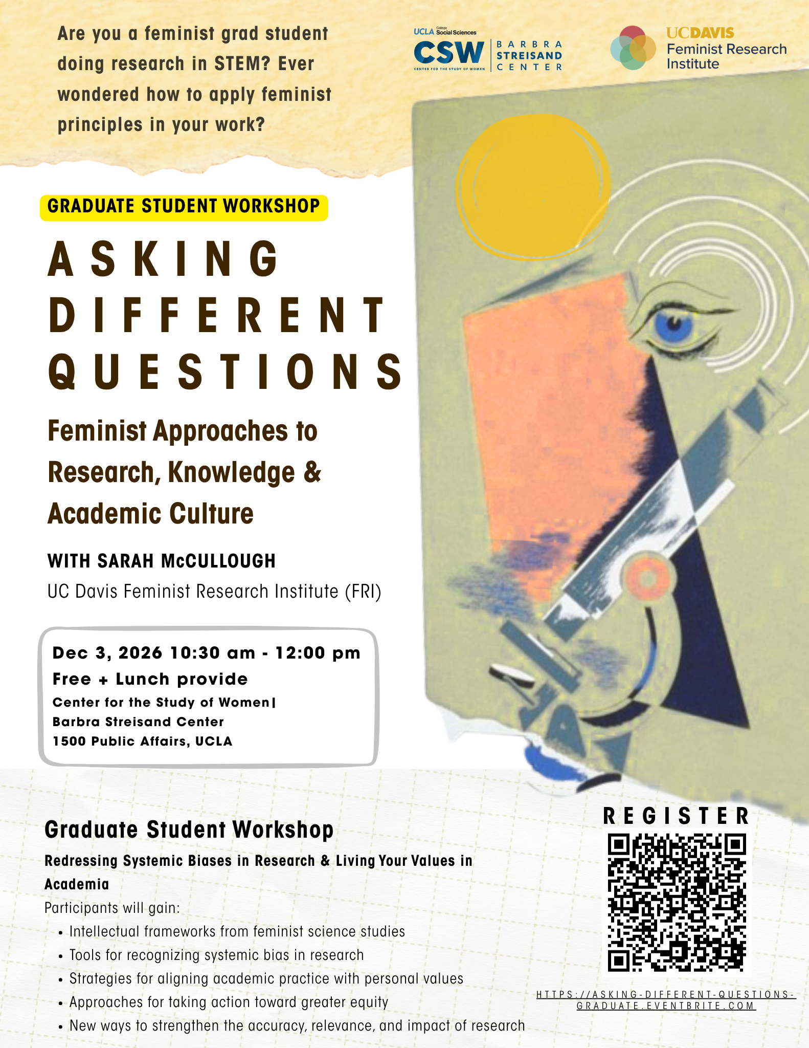 "Event flyer for a Graduate Student Workshop titled 'Asking Different Questions: Feminist Approaches to Research, Knowledge & Academic Culture,' hosted by UCLA CSW (Center for the Study of Women)/Barbra Streisand Center and UC Davis Feminist Research Institute. Header text asks: 'Are you a feminist grad student doing research in STEM? Ever wondered how to apply feminist principles in your work?' An abstract illustration on the right shows a stylized eye, geometric shapes, and a microscope-like form in teal, navy, and gold tones. The workshop is led by Sarah McCullough of UC Davis Feminist Research Institute (FRI). Event details: December 3, 2026, 10:30 am–12:00 pm, free with lunch provided, at the Center for the Study of Women / Barbra Streisand Center, 1500 Public Affairs, UCLA. Below, workshop subtitle reads 'Redressing Systemic Biases in Research & Living Your Values in Academia.' Participants will gain: intellectual frameworks from feminist science studies; tools for recognizing systemic bias in research; strategies for aligning academic practice with personal values; approaches for taking action toward greater equity; and new ways to strengthen the accuracy, relevance, and impact of research. A QR code and link for registration appear in the bottom right: https://asking-different-questions-graduate.eventbrite.com."