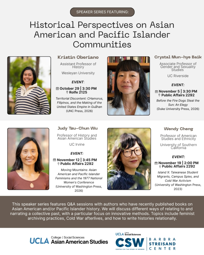 Flyer for a UCLA speaker series titled “Historical Perspectives on Asian American and Pacific Islander Communities.” Four scholars are featured, each with a headshot and event details: Kristin Oberiano, Assistant Professor of History, Wesleyan University. October 29, 3:30 PM, Rolfe 2125. Book: Territorial Discontent: CHamorus, Filipinos, and the Making of the United States Empire in Guåhan (UNC Press, 2026). Crystal Mun-hye Baik, Associate Professor of Gender and Sexuality Studies, UC Riverside. November 5, 3:30 PM, Public Affairs 2292. Book: Before the Fire Dogs Steal the Sun: An Elegy (Duke University Press, 2026). Judy Tzu-Chun Wu, Professor of History and Asian American Studies, UC Irvine. November 12, 3:45 PM, Public Affairs 2292. Book: Moving Mountains: Asian American and Pacific Islander Feminisms and the 1977 National Women’s Conference (University of Washington Press, 2026). Wendy Cheng, Professor of American Studies and Ethnicity, University of Southern California. November 19, 2:00 PM, Public Affairs 2292. Book: Island X: Taiwanese Student Migrants, Campus Spies, and Cold War Activism (University of Washington Press, 2023). A banner at the bottom explains that the series features Q&A sessions with authors of recent books on Asian American and/or Pacific Islander history, discussing ways of narrating a collective past, with a focus on innovative methods. Topics include feminist archiving practices, Cold War afterlives, and writing histories relationally. Logos for UCLA College Social Sciences Asian American Studies and the UCLA Center for the Study of Women (CSW) Barbra Streisand Center appear at the bottom.