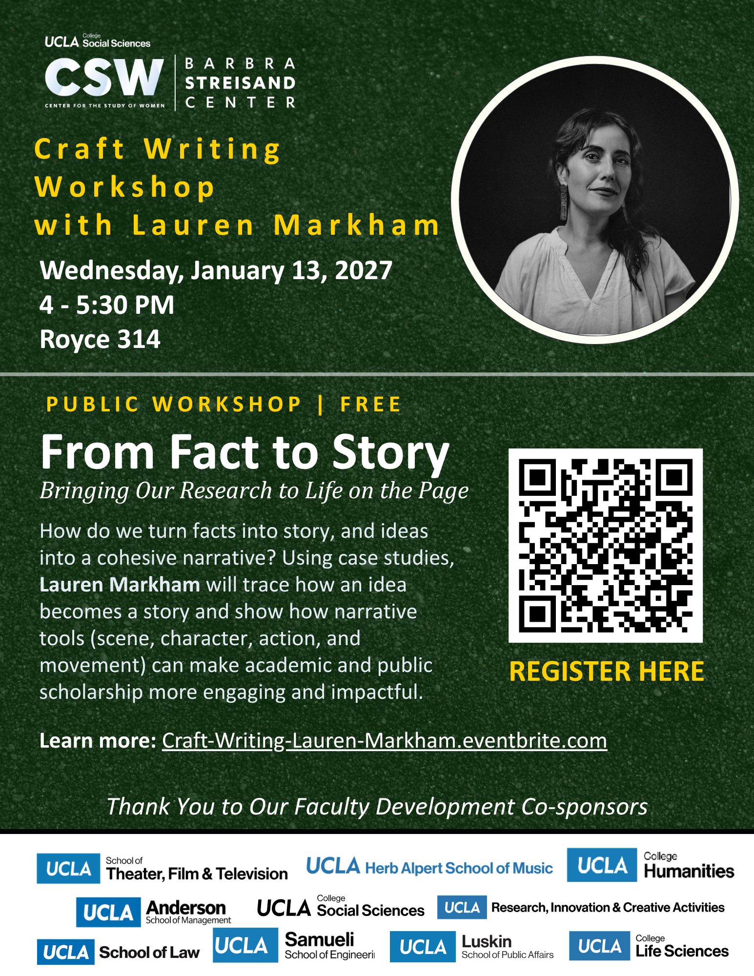 Dark green flyer from UCLA’s Center for the Study of Women, Barbra Streisand Center, announcing a Craft Writing Workshop with Lauren Markham on Wednesday, January 13, 2027, 4 to 5:30 PM in Royce 314. A black-and-white portrait of Markham, a woman with wavy dark hair and drop earrings, appears in a circle at upper right. The workshop is public and free, titled “From Fact to Story: Bringing Our Research to Life on the Page.” Markham will use case studies to show how narrative tools such as scene, character, action, and movement can make academic and public scholarship more engaging and impactful. A QR code labeled “Register here” and the link Craft-Writing-Lauren-Markham.eventbrite.com lead to registration. Logos of the faculty development co-sponsors run along the bottom: UCLA School of Theater, Film & Television; Herb Alpert School of Music; College Humanities; Anderson School of Management; College Social Sciences; Research, Innovation & Creative Activities; School of Law; Samueli School of Engineering; Luskin School of Public Affairs; and College Life Sciences.
