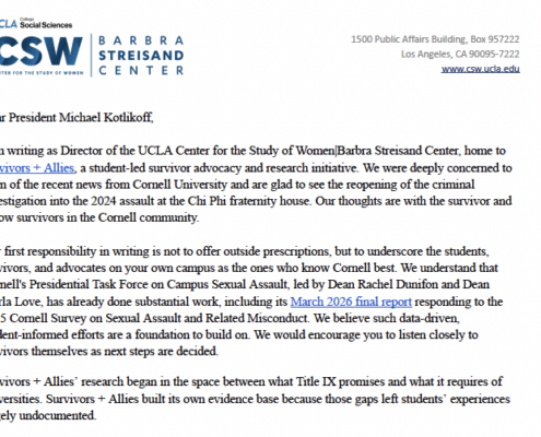 Dear President Michael Kothkoff, I am writing as Director of the UCLA Center for the Study of Women Barbra Streisand Center, home to Survivors + Allies, a student-led survivor advocacy and research initiative. We were deeply concerned to leam of the recent news from Cornell University and are glad to see the reopening of the criminal investigation into the 2024 assault at the Chi Phi fraternity house. Our thoughts are with the survivor and fellow survivors in the Cornell community. Our first responsibility in writing is not to offer outside prescriptions, but to underscore the students, survivors, and advocates on your own campus as the ones who know Comell best. We understand that Cornell's Presidential Task Force on Campus Sexual Assault, led by Dean Rachel Dunifon and Dean Marla Love, has already done substantial work, including its March 2026 final report responding to the 2025 Comell Survey on Sexual Assault and Related Misconduct. We believe such data-driven, student-informed efforts are a foundation to build on. We would encourage you to listen closely to survivors themselves as next steps are decided. Survivors + Allies' research began in the space between what Title IX promises and what it requires of universities. Survivors + Allies built its own evidence base because those gaps left students' experiences largely undocumented.